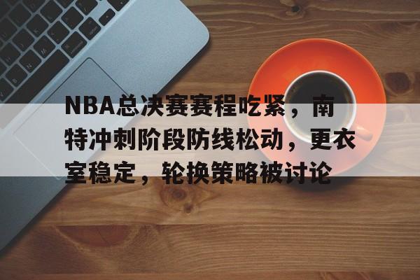 开云官网-NBA总决赛赛程吃紧，南特冲刺阶段防线松动，更衣室稳定，轮换策略被讨论的简单介绍